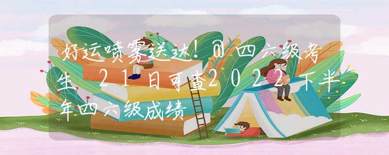 好运喷雾送达！@四六级考生 21日可查2022下半年四六级成绩