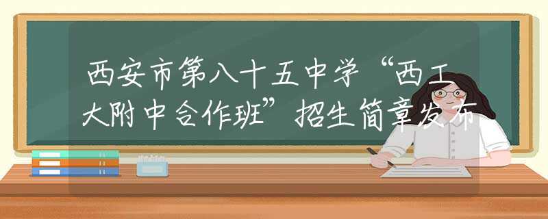 西安市第八十五中学“西工大附中合作班”招生简章发布