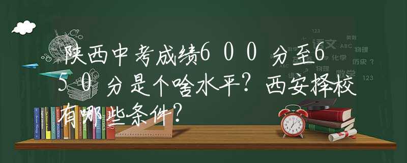 陕西中考成绩600分至650分是个啥水平？西安择校有哪些条件？