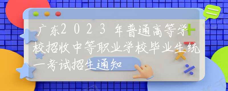 广东2023年普通高等学校招收中等职业学校毕业生统一考试招生通知