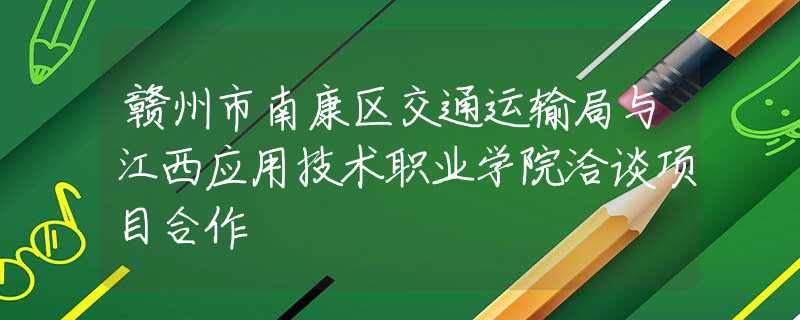 赣州市南康区交通运输局与江西应用技术职业学院洽谈项目合作