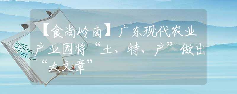 【食尚岭南】广东现代农业产业园将“土、特、产”做出“大文章”