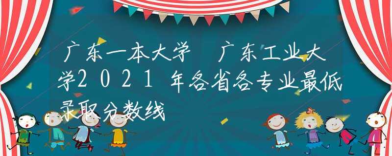 广东一本大学 广东工业大学2021年各省各专业最低录取分数线