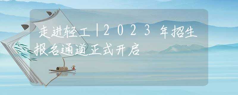 走进轻工｜2023年招生报名通道正式开启