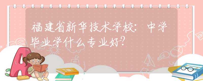 福建省新华技术学校：中学毕业学什么专业好？