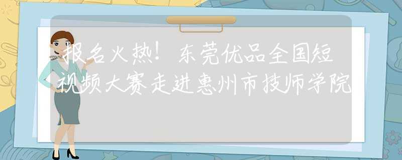 报名火热！东莞优品全国短视频大赛走进惠州市技师学院