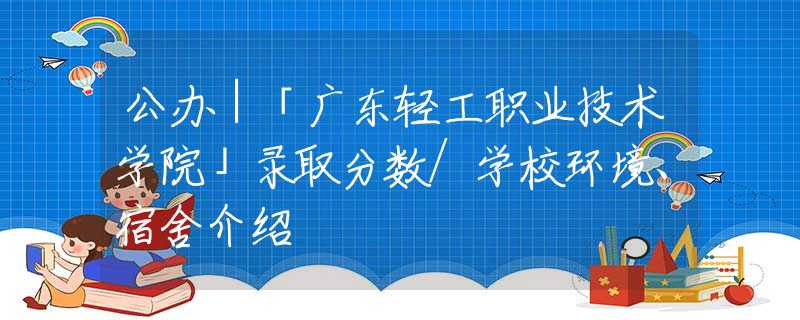 公办｜「广东轻工职业技术学院」录取分数/学校环境、宿舍介绍