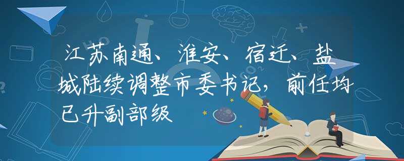 江苏南通、淮安、宿迁、盐城陆续调整市委书记，前任均已升副部级