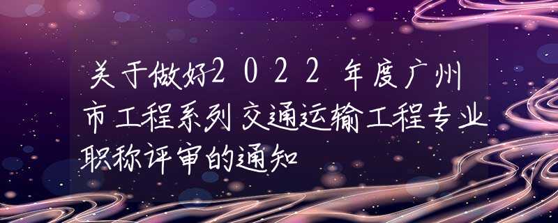 关于做好2022年度广州市工程系列交通运输工程专业职称评审的通知