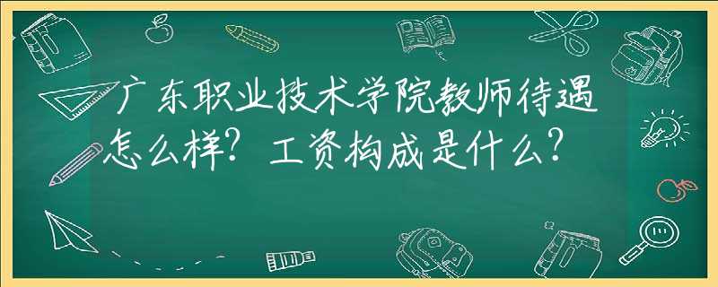 广东职业技术学院教师待遇怎么样？工资构成是什么？