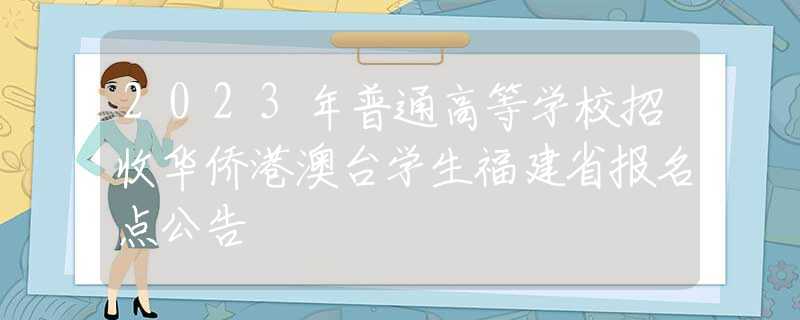 2023年普通高等学校招收华侨港澳台学生福建省报名点公告