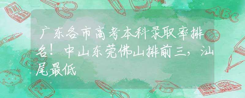 广东各市高考本科录取率排名！中山东莞佛山排前三，汕尾最低