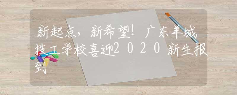 新起点，新希望！广东羊城技工学校喜迎2020新生报到