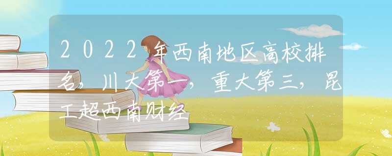 2022年西南地区高校排名，川大第一，重大第三，昆工超西南财经