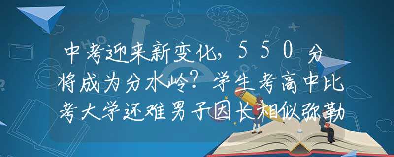 中考迎来新变化，550分将成为分水岭？学生考高中比考大学还难男子因长相似弥勒佛，被富婆看中带回家“供养”，如今怎样了