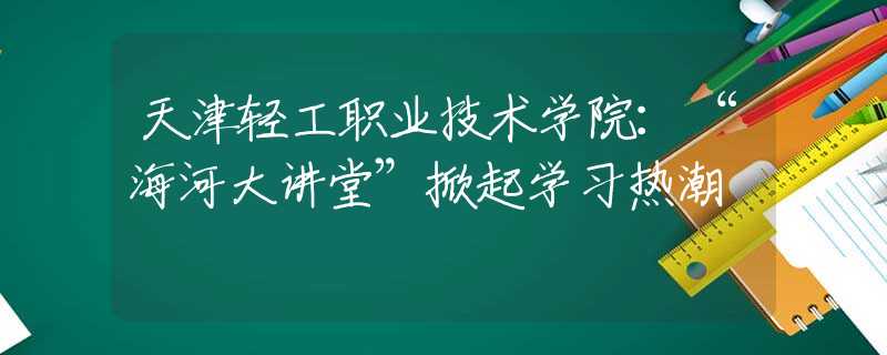 天津轻工职业技术学院：“海河大讲堂”掀起学习热潮