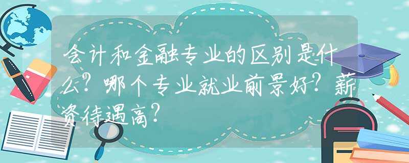 会计和金融专业的区别是什么？哪个专业就业前景好？薪资待遇高？