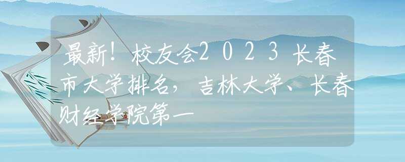 最新！校友会2023长春市大学排名，吉林大学、长春财经学院第一