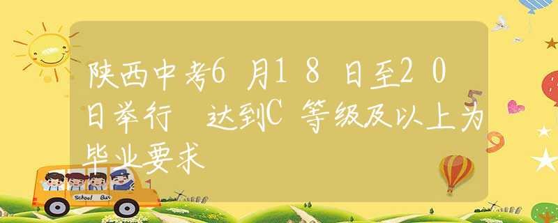 陕西中考6月18日至20日举行 达到C等级及以上为毕业要求