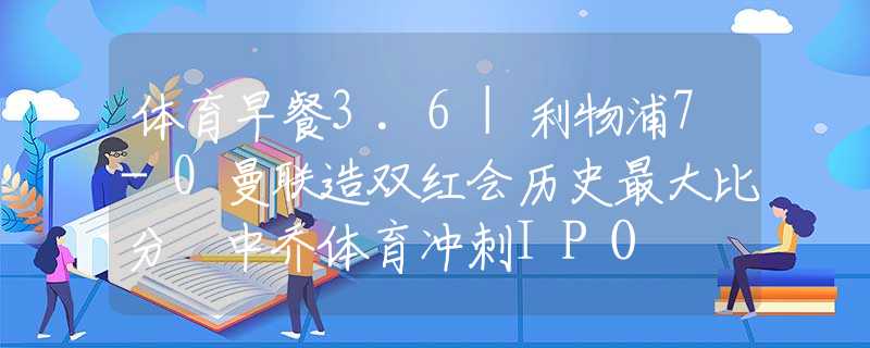 体育早餐3.6|利物浦7-0曼联造双红会历史最大比分 中乔体育冲刺IPO