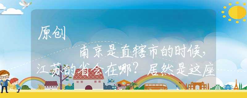 原创
            南京是直辖市的时候，江苏的省会在哪？居然是这座城市