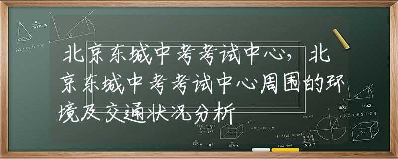 北京东城中考考试中心，北京东城中考考试中心周围的环境及交通状况分析