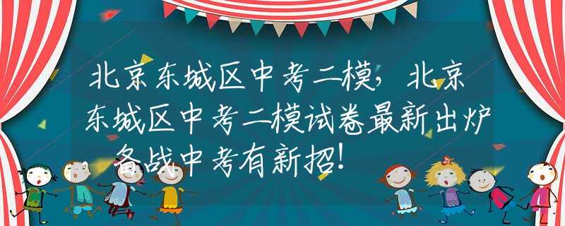 北京东城区中考二模，北京东城区中考二模试卷最新出炉，备战中考有新招！