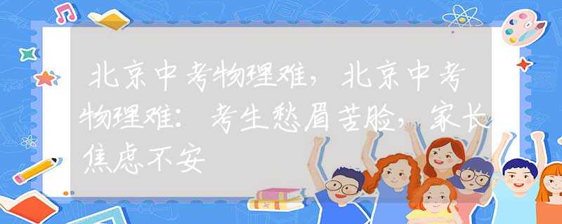 北京中考物理难，北京中考物理难：考生愁眉苦脸，家长焦虑不安