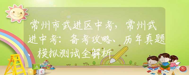 常州市武进区中考，常州武进中考：备考攻略、历年真题、模拟测试全解析