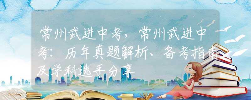 常州武进中考，常州武进中考：历年真题解析、备考指南及学科选手分享