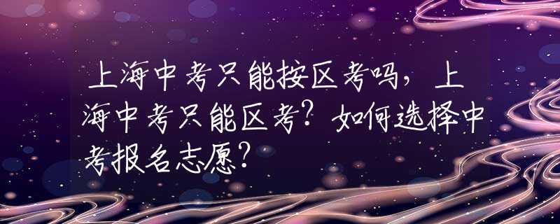 上海中考只能按区考吗，上海中考只能区考？如何选择中考报名志愿？