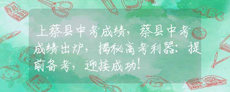 上蔡县中考成绩，蔡县中考成绩出炉，揭秘高考利器：提前备考，迎接成功！