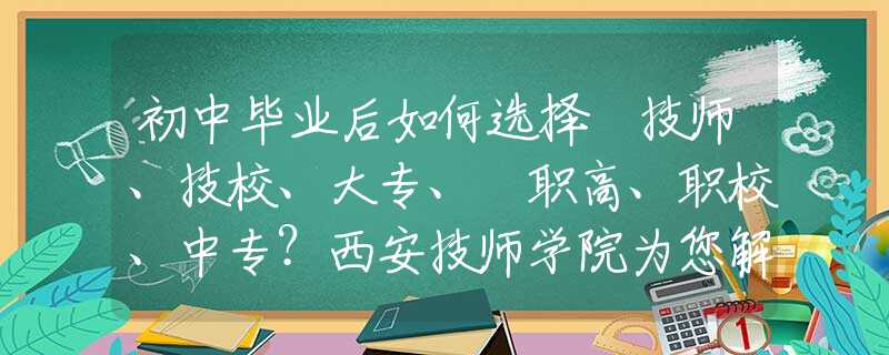 初中毕业后如何选择 技师、技校、大专、​职高、职校、中专？西安技师学院为您解惑！