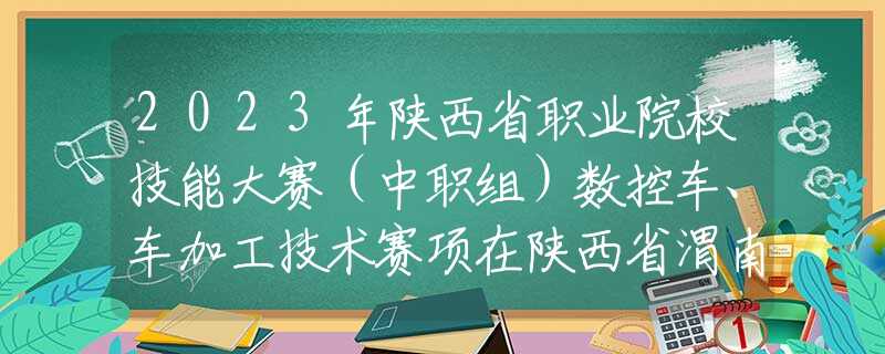 2023年陕西省职业院校技能大赛（中职组）数控车、车加工技术赛项在陕西省渭南工业学校正式开赛