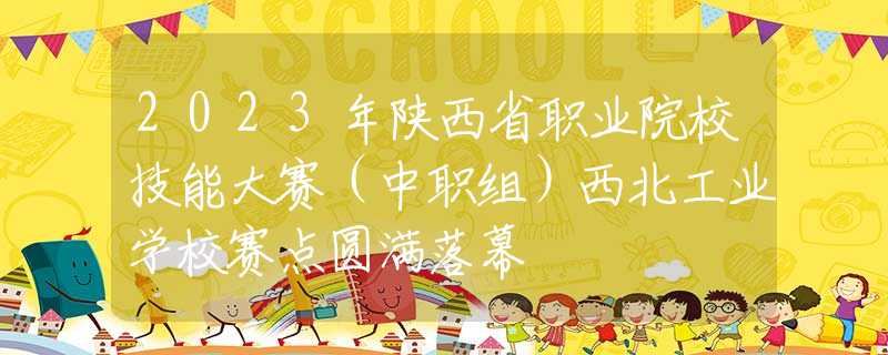 2023年陕西省职业院校技能大赛（中职组）西北工业学校赛点圆满落幕