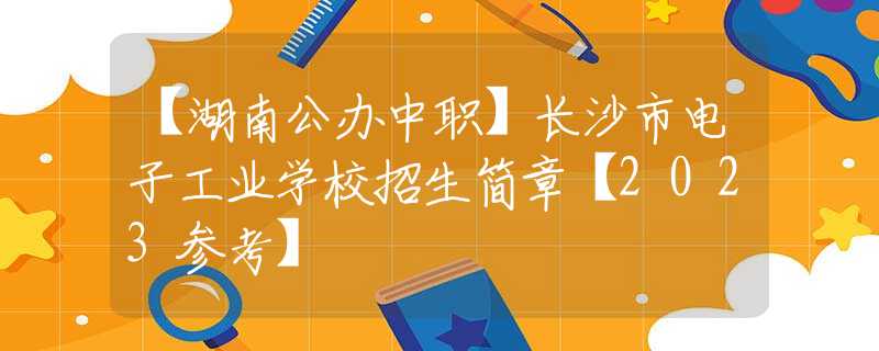 【湖南公办中职】长沙市电子工业学校招生简章【2023参考】