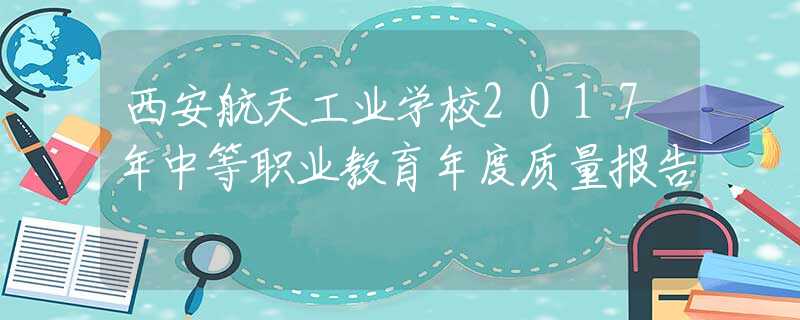 西安航天工业学校2017年中等职业教育年度质量报告