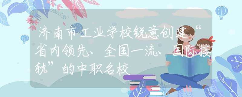 济南市工业学校锐意创建“省内领先、全国一流、国际接轨”的中职名校