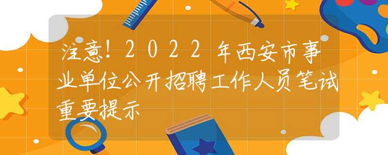 注意！2022年西安市事业单位公开招聘工作人员笔试重要提示