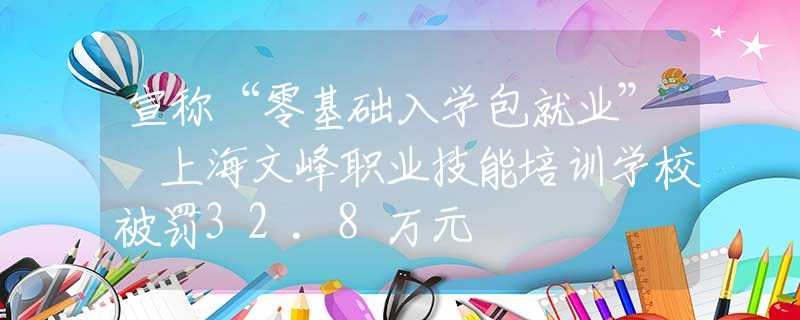 宣称“零基础入学包就业” 上海文峰职业技能培训学校被罚32.8万元