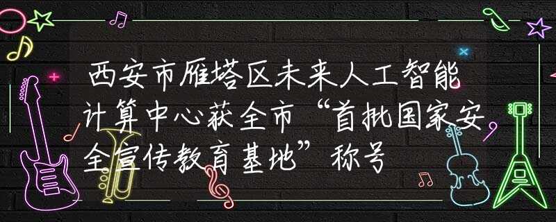 西安市雁塔区未来人工智能计算中心获全市“首批国家安全宣传教育基地”称号