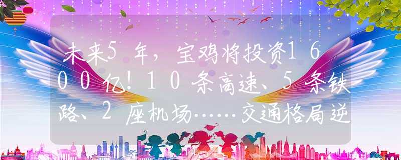 未来5年，宝鸡将投资1600亿！10条高速、5条铁路、2座机场……交通格局逆天啦！