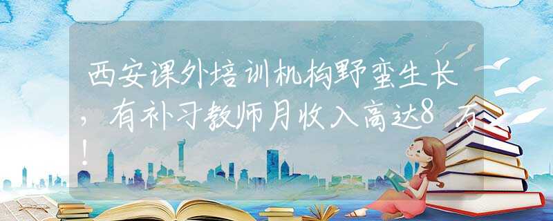 西安课外培训机构野蛮生长，有补习教师月收入高达8万！