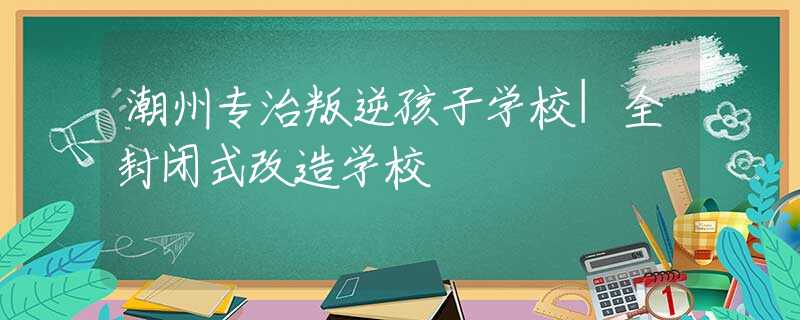 潮州专治叛逆孩子学校|全封闭式改造学校