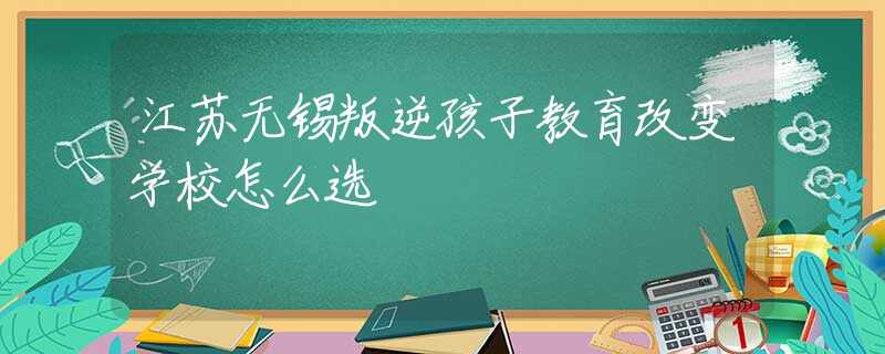 江苏无锡叛逆孩子教育改变学校怎么选