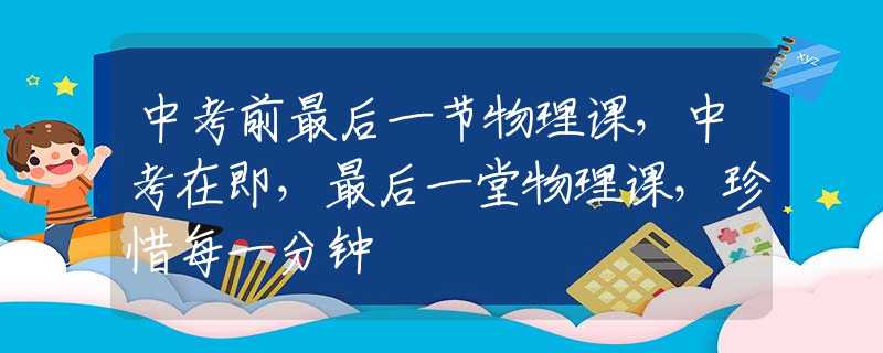 中考前最后一节物理课，中考在即，最后一堂物理课，珍惜每一分钟