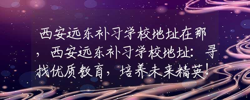 西安远东补习学校地址在那，西安远东补习学校地址：寻找优质教育，培养未来精英！