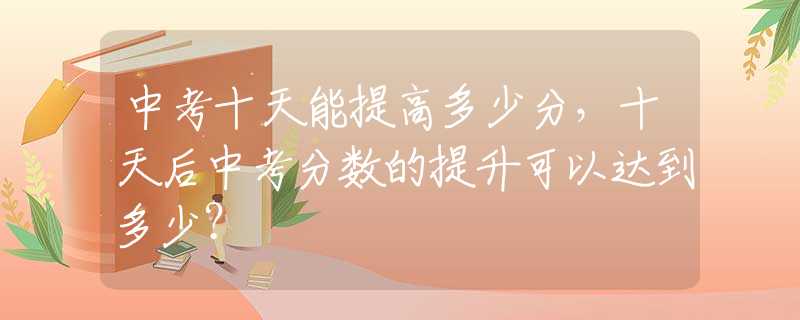 中考十天能提高多少分，十天后中考分数的提升可以达到多少？