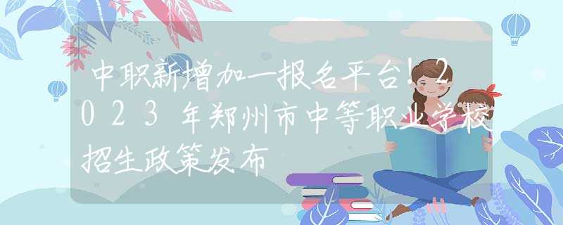 中职新增加一报名平台！2023年郑州市中等职业学校招生政策发布