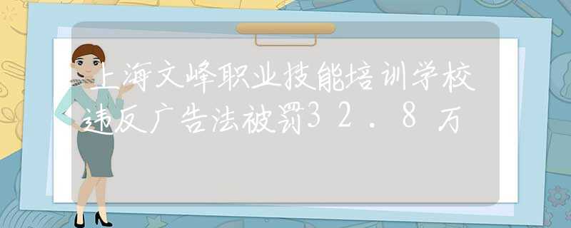 上海文峰职业技能培训学校违反广告法被罚32.8万